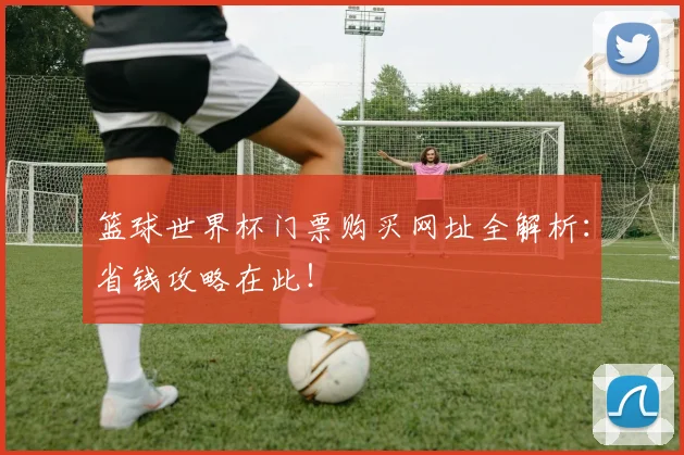 篮球世界杯门票购买网址全解析:省钱攻略在此!