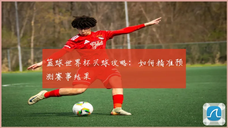 篮球世界杯买球攻略：如何精准预测赛事结果