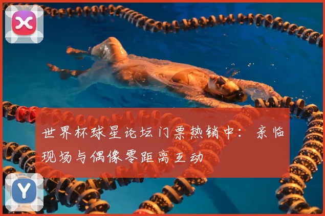 世界杯球星论坛门票热销中：亲临现场与偶像零距离互动