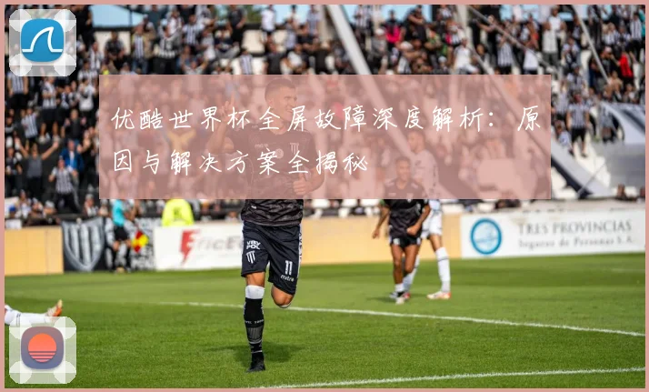 优酷世界杯全屏故障深度解析：原因与解决方案全揭秘