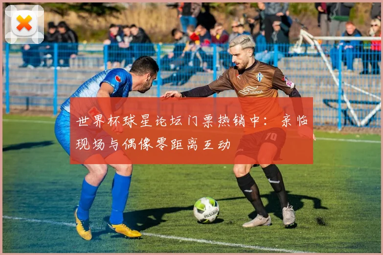 世界杯球星论坛门票热销中：亲临现场与偶像零距离互动