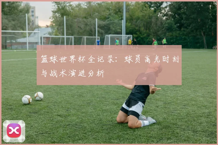 篮球世界杯全记录：球员高光时刻与战术演进分析
