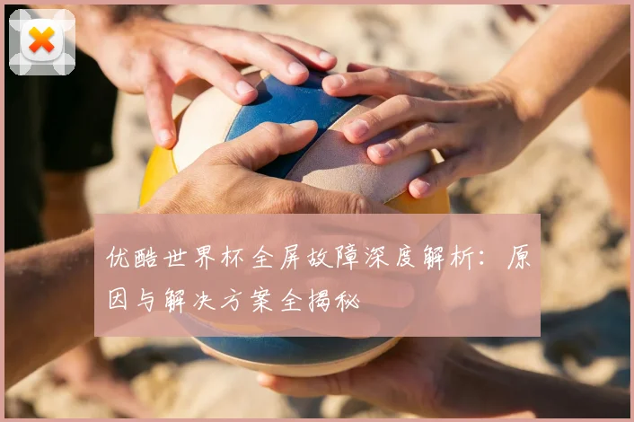 优酷世界杯全屏故障深度解析：原因与解决方案全揭秘