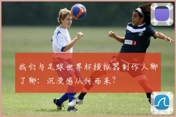 我们与足球世界杯模拟器制作人聊了聊：沉浸感从何而来？