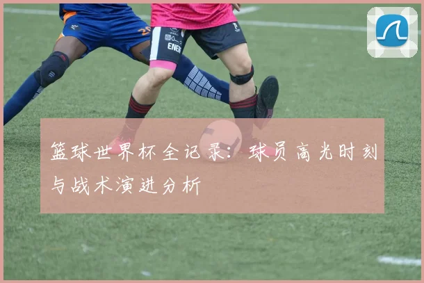 篮球世界杯全记录：球员高光时刻与战术演进分析