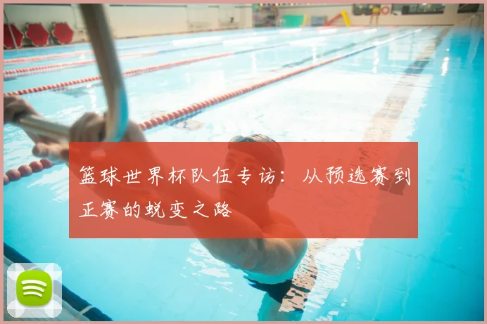 篮球世界杯队伍专访:从预选赛到正赛的蜕变之路