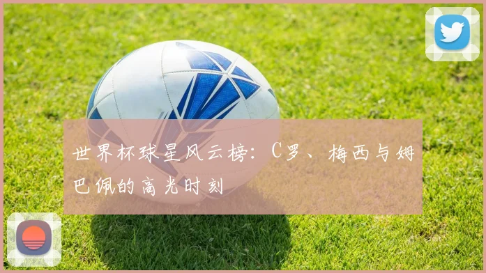 世界杯球星风云榜：C罗、梅西与姆巴佩的高光时刻