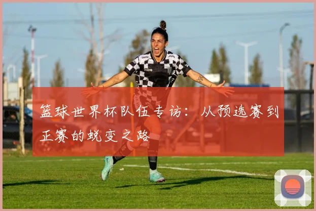 篮球世界杯队伍专访：从预选赛到正赛的蜕变之路