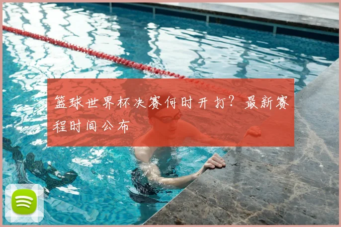 篮球世界杯决赛何时开打？最新赛程时间公布