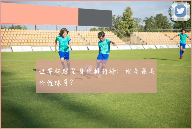 世界杯球星身价排行榜：谁是最具价值球员？