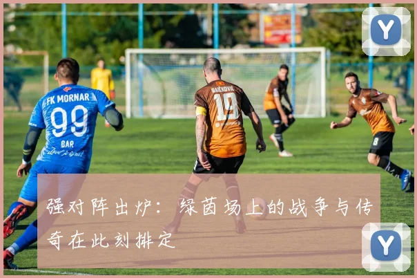 强对阵出炉：绿茵场上的战争与传奇在此刻排定