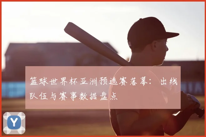 篮球世界杯亚洲预选赛落幕：出线队伍与赛事数据盘点