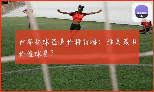 世界杯球星身价排行榜：谁是最具价值球员？
